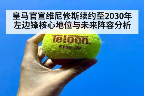 皇马官宣维尼修斯续约至2030年左边锋核心地位与未来阵容分析