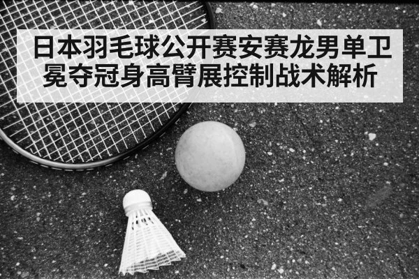 日本羽毛球公开赛安赛龙男单卫冕夺冠身高臂展控制战术解析